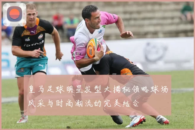 皇马足球明星发型大揭秘领略球场风采与时尚潮流的完美结合