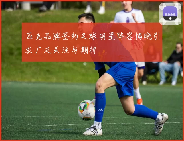匹克品牌签约足球明星阵容揭晓引发广泛关注与期待