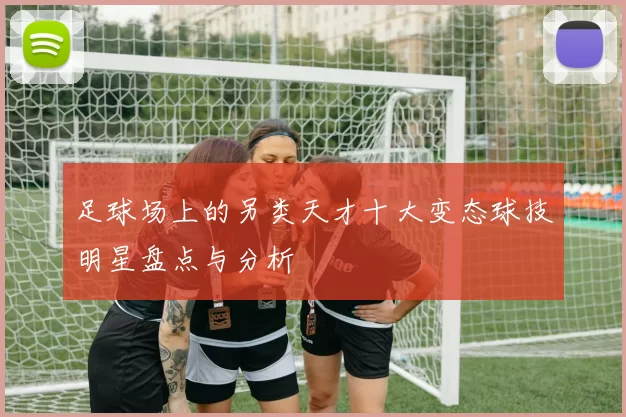 足球场上的另类天才十大变态球技明星盘点与分析