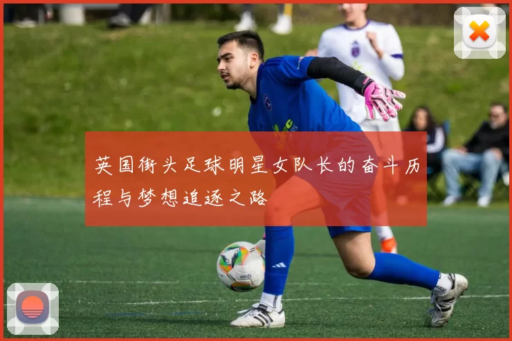 英国街头足球明星女队长的奋斗历程与梦想追逐之路