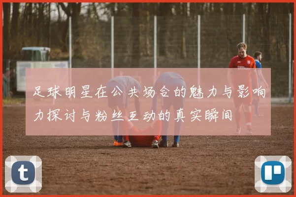 足球明星在公共场合的魅力与影响力探讨与粉丝互动的真实瞬间