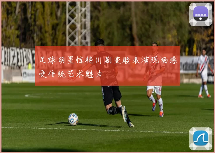 足球明星惊艳川剧变脸表演现场感受传统艺术魅力