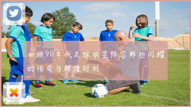 回顾90年代足球明星阵容那些闪耀的传奇与辉煌时刻