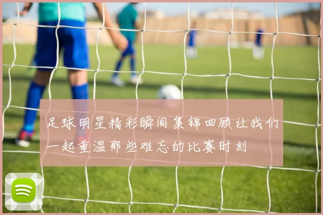 足球明星精彩瞬间集锦回顾让我们一起重温那些难忘的比赛时刻