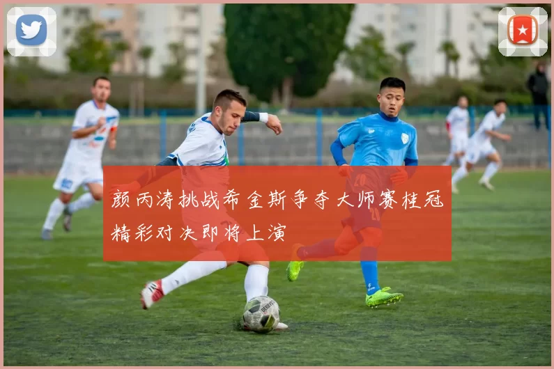 颜丙涛挑战希金斯争夺大师赛桂冠精彩对决即将上演