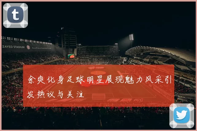 余爽化身足球明星展现魅力风采引发热议与关注
