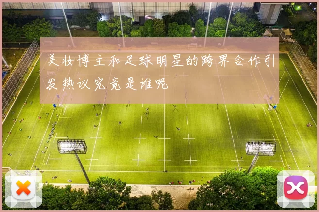 美妆博主和足球明星的跨界合作引发热议究竟是谁呢