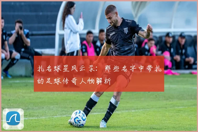 扎名球星风云录：那些名字中带扎的足球传奇人物解析