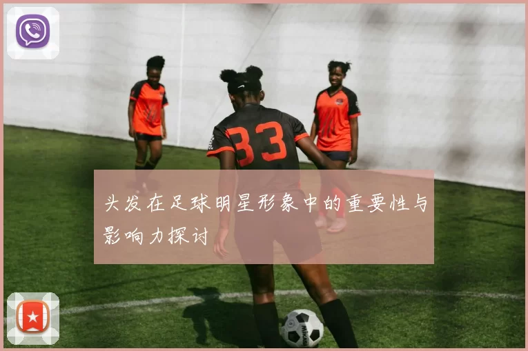 头发在足球明星形象中的重要性与影响力探讨