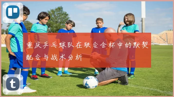 重庆乒乓球队在联合会杯中的默契配合与战术分析