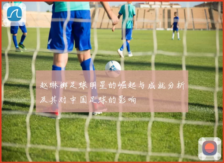 赵琳娜足球明星的崛起与成就分析及其对中国足球的影响