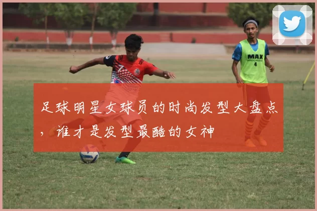 足球明星女球员的时尚发型大盘点，谁才是发型最酷的女神