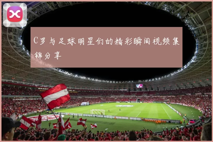 C罗与足球明星们的精彩瞬间视频集锦分享