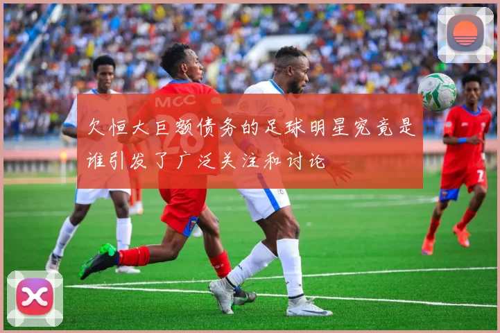 欠恒大巨额债务的足球明星究竟是谁引发了广泛关注和讨论