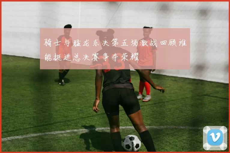 骑士与猛龙东决第五场激战回顾谁能挺进总决赛争夺荣耀