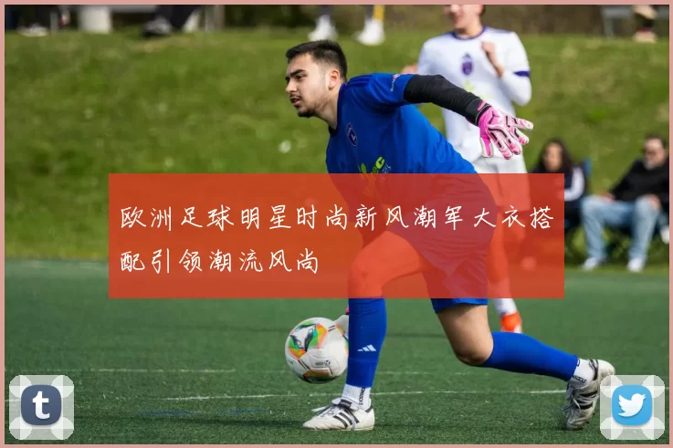 欧洲足球明星时尚新风潮军大衣搭配引领潮流风尚