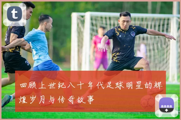 回顾上世纪八十年代足球明星的辉煌岁月与传奇故事