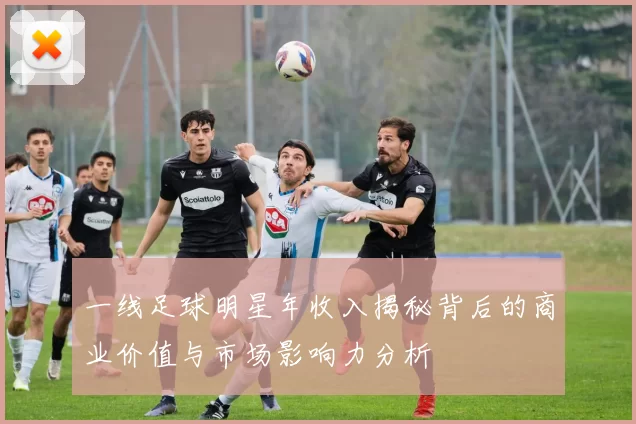 一线足球明星年收入揭秘背后的商业价值与市场影响力分析