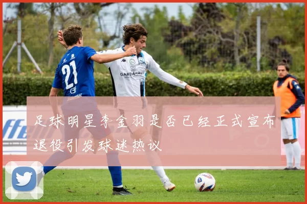 足球明星李金羽是否已经正式宣布退役引发球迷热议